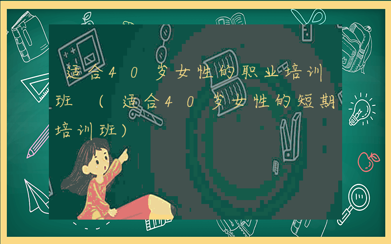 适合40岁女性的职业培训班 (适合40岁女性的短期培训班)